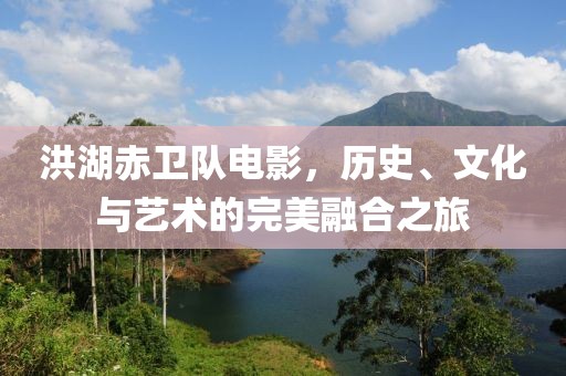 洪湖赤卫队电影，历史、文化与艺术的完美融合之旅