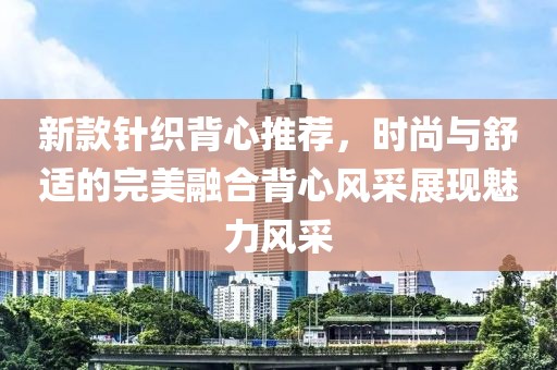 新款针织背心推荐，时尚与舒适的完美融合背心风采展现魅力风采