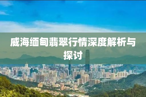 威海缅甸翡翠行情深度解析与探讨