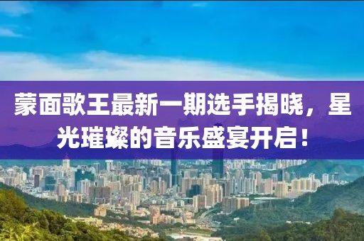 蒙面歌王最新一期选手揭晓，星光璀璨的音乐盛宴开启！