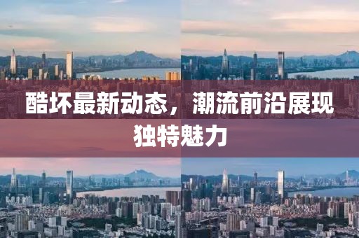 酷坏最新动态，潮流前沿展现独特魅力