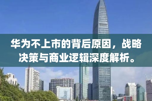 华为不上市的背后原因，战略决策与商业逻辑深度解析。