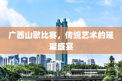 广西山歌比赛，传统艺术的璀璨盛宴