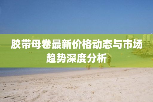 胶带母卷最新价格动态与市场趋势深度分析