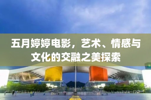 五月婷婷电影，艺术、情感与文化的交融之美探索