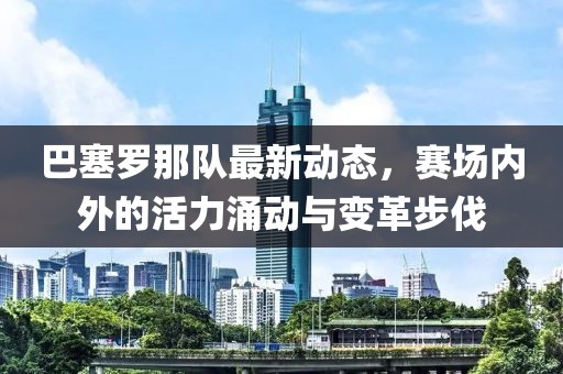 巴塞罗那队最新动态，赛场内外的活力涌动与变革步伐