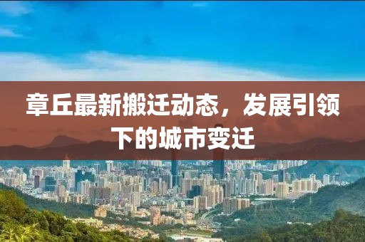 章丘最新搬迁动态，发展引领下的城市变迁
