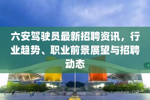 六安驾驶员最新招聘资讯，行业趋势、职业前景展望与招聘动态