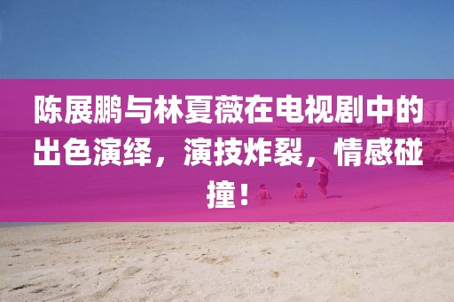 陈展鹏与林夏薇在电视剧中的出色演绎，演技炸裂，情感碰撞！