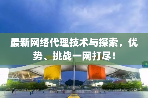 最新网络代理技术与探索，优势、挑战一网打尽！