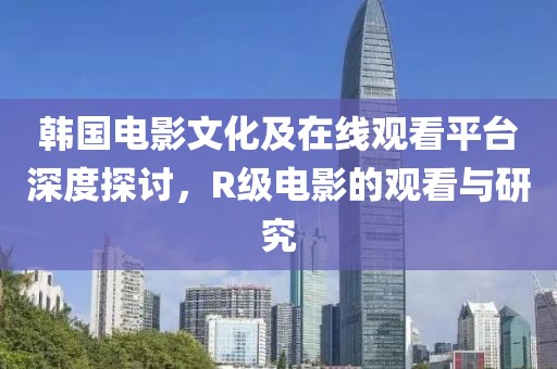 韩国电影文化及在线观看平台深度探讨，R级电影的观看与研究