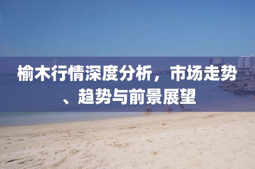 榆木行情深度分析，市场走势、趋势与前景展望