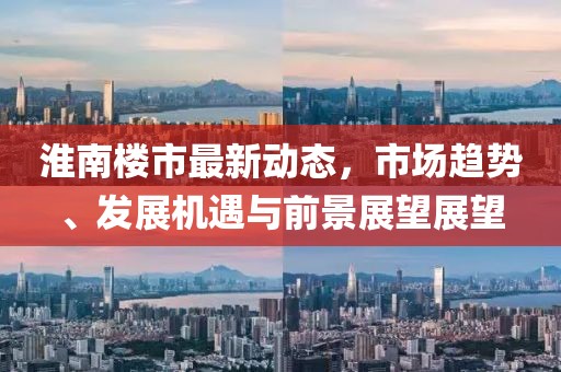 淮南楼市最新动态，市场趋势、发展机遇与前景展望展望