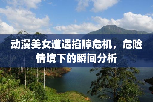 动漫美女遭遇掐脖危机，危险情境下的瞬间分析