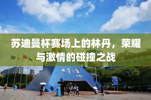 苏迪曼杯赛场上的林丹，荣耀与激情的碰撞之战