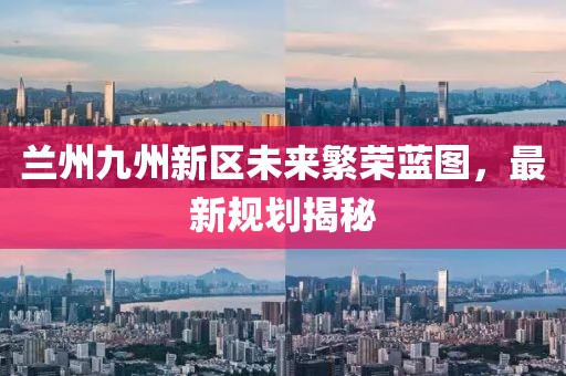 兰州九州新区未来繁荣蓝图，最新规划揭秘