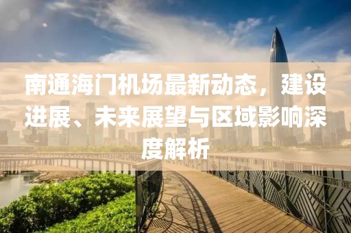 南通海门机场最新动态，建设进展、未来展望与区域影响深度解析