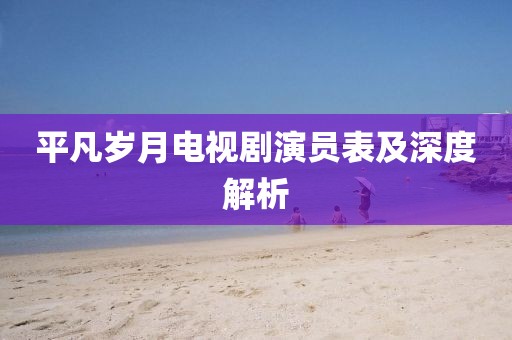 平凡岁月电视剧演员表及深度解析
