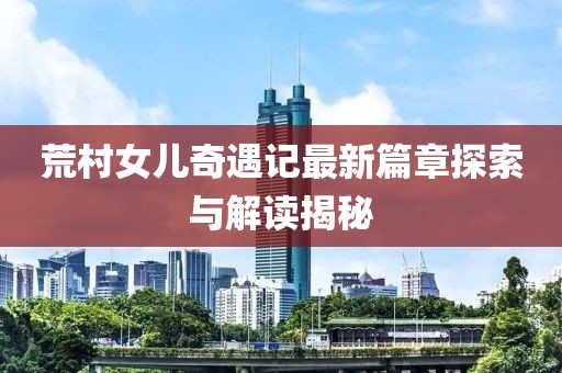 荒村女儿奇遇记最新篇章探索与解读揭秘