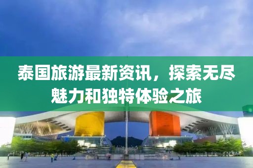 泰国旅游最新资讯，探索无尽魅力和独特体验之旅