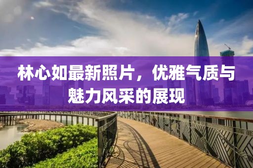 林心如最新照片，优雅气质与魅力风采的展现