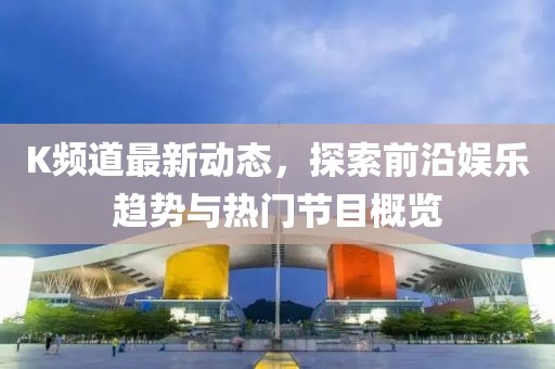 K频道最新动态，探索前沿娱乐趋势与热门节目概览