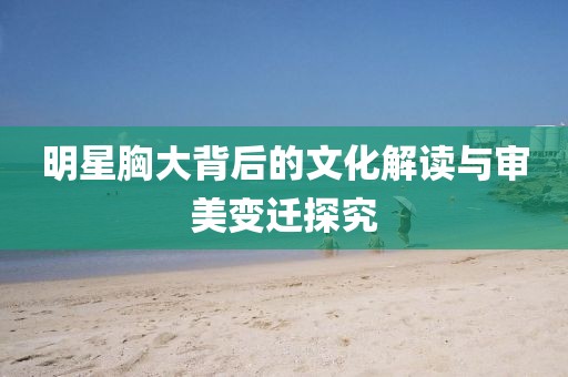 明星胸大背后的文化解读与审美变迁探究
