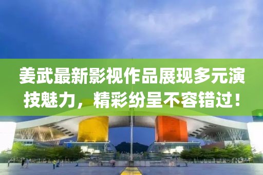 姜武最新影视作品展现多元演技魅力，精彩纷呈不容错过！