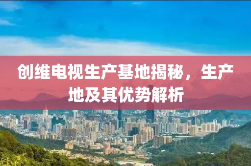 创维电视生产基地揭秘，生产地及其优势解析