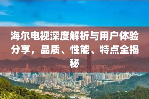 海尔电视深度解析与用户体验分享，品质、性能、特点全揭秘