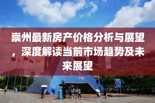 崇州最新房产价格分析与展望，深度解读当前市场趋势及未来展望