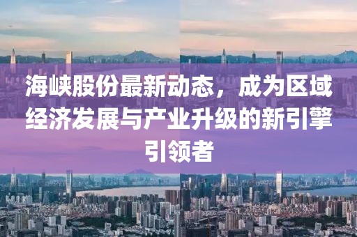 海峡股份最新动态，成为区域经济发展与产业升级的新引擎引领者