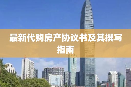 最新代购房产协议书及其撰写指南