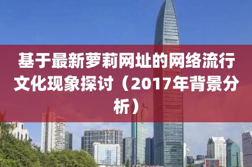 基于最新萝莉网址的网络流行文化现象探讨（2017年背景分析）