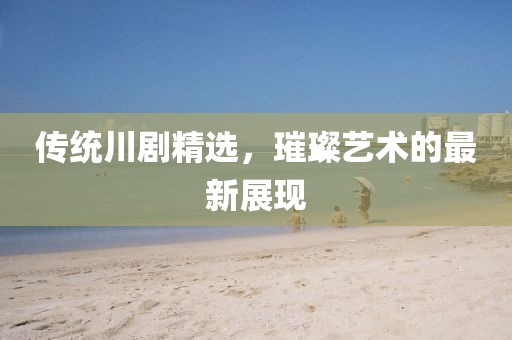 传统川剧精选，璀璨艺术的最新展现