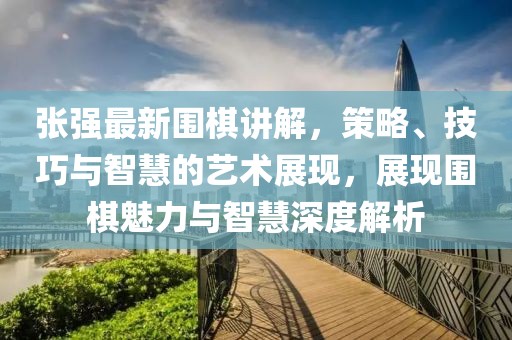 张强最新围棋讲解，策略、技巧与智慧的艺术展现，展现围棋魅力与智慧深度解析