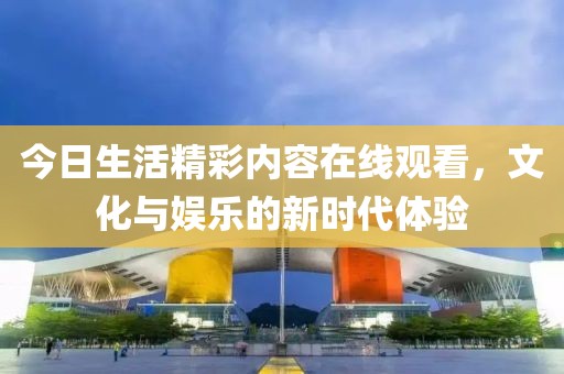 今日生活精彩内容在线观看，文化与娱乐的新时代体验
