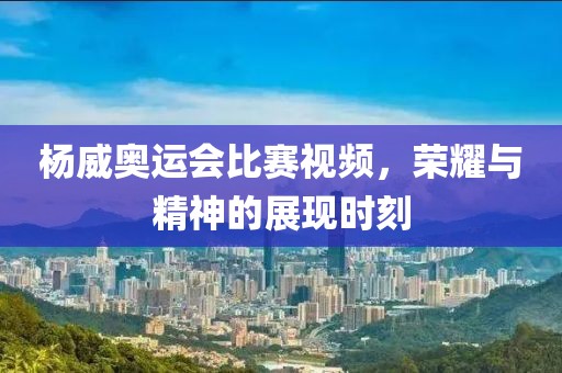 杨威奥运会比赛视频，荣耀与精神的展现时刻