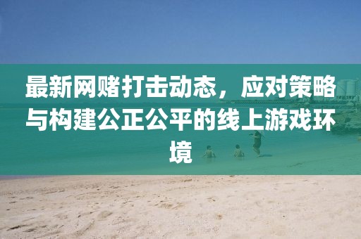 最新网赌打击动态，应对策略与构建公正公平的线上游戏环境