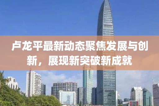 卢龙平最新动态聚焦发展与创新，展现新突破新成就