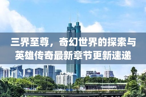 三界至尊，奇幻世界的探索与英雄传奇最新章节更新速递