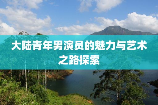 大陆青年男演员的魅力与艺术之路探索