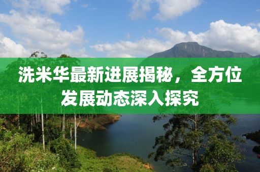 洗米华最新进展揭秘，全方位发展动态深入探究