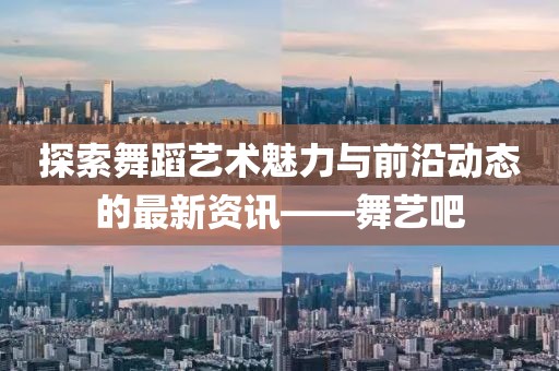 探索舞蹈艺术魅力与前沿动态的最新资讯——舞艺吧