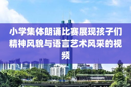 小学集体朗诵比赛展现孩子们精神风貌与语言艺术风采的视频