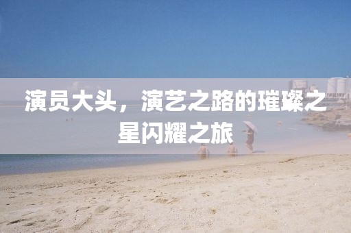 演员大头，演艺之路的璀璨之星闪耀之旅