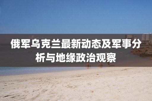 俄军乌克兰最新动态及军事分析与地缘政治观察