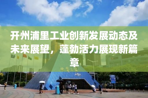 开州浦里工业创新发展动态及未来展望，蓬勃活力展现新篇章