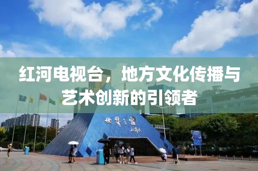 红河电视台，地方文化传播与艺术创新的引领者