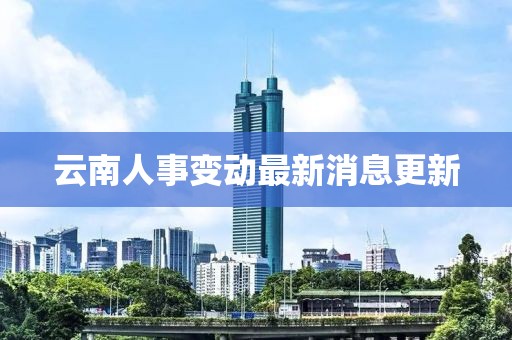 云南人事变动最新消息更新
